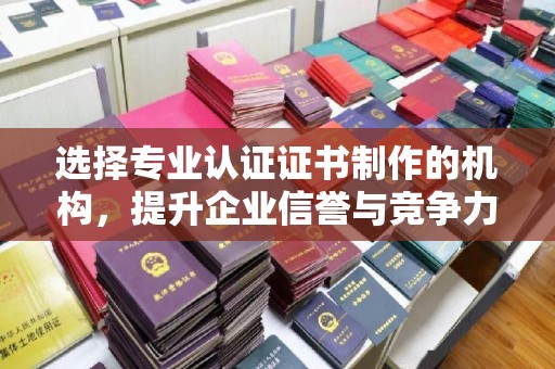 河南选择专业认证证书制作的机构，提升企业信誉与竞争力