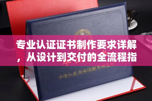 河南专业认证证书制作要求详解，从设计到交付的全流程指南