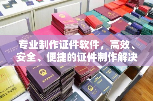 河南专业制作证件软件，高效、安全、便捷的证件制作解决方案
